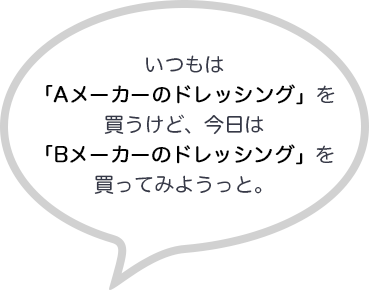 いつもは「Aメーカーのドレッシング」を買うけど、今日は「Bメーカーのドレッシング」を買ってみようっと。